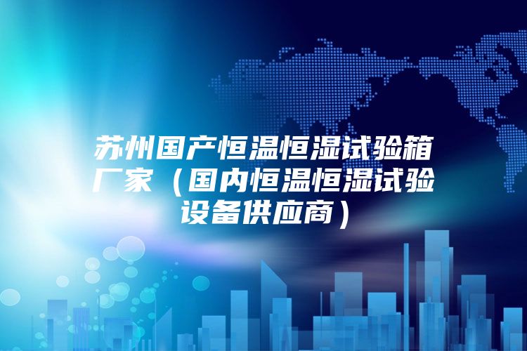蘇州國(guó)產(chǎn)恒溫恒濕試驗(yàn)箱廠家（國(guó)內(nèi)恒溫恒濕試驗(yàn)設(shè)備供應(yīng)商）